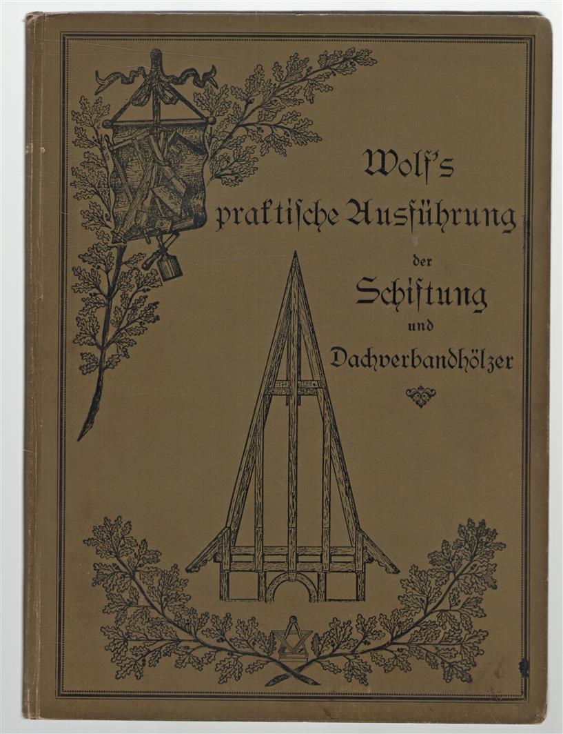 Wolf's praktische Ausfuhrung der Schiftung und Dachverbandholzer : nebst Berechnung der Linien, Flachen und Korper : Lehrbuch für Zimmerer