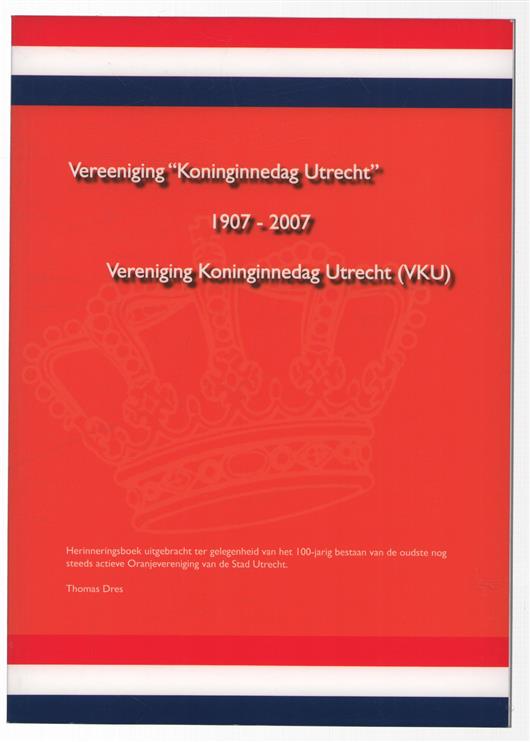 Vereeniging "Koninginnedag Utrecht" 1907-2007 : herinneringsboek uitgebracht t.g.v. het 100-jarig bestaan van de oudste nog steeds actieve Oranjevereniging van de Stad Utrecht / Thomas Dres.