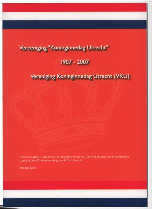 Vereeniging "Koninginnedag Utrecht" 1907-2007 : herinneringsboek uitgebracht t.g.v. het 100-jarig bestaan van de oudste nog steeds actieve Oranjevereniging van de Stad Utrecht / Thomas Dres.